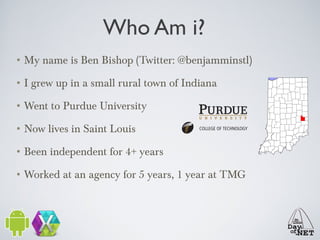 Who Am i?
• My name is Ben Bishop (Twitter: @benjamminstl)
• I grew up in a small rural town of Indiana
• Went to Purdue University
• Now lives in Saint Louis
• Been independent for 4+ years
• Worked at an agency for 5 years, 1 year at TMG

 