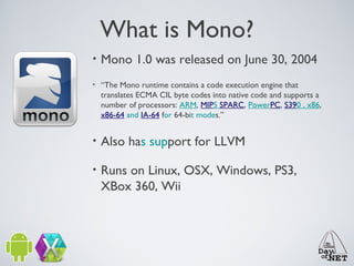 What is Mono?
•

Mono 1.0 was released on June 30, 2004

•

“The Mono runtime contains a code execution engine that
translates ECMA CIL byte codes into native code and supports a
number of processors: ARM, MIPS SPARC, PowerPC, S390 , x86,
x86-64 and IA-64 for 64-bit modes.”

•

Also has support for LLVM

•

Runs on Linux, OSX, Windows, PS3,
XBox 360, Wii

 