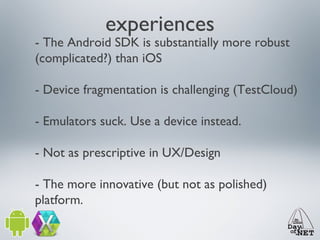 experiences

- The Android SDK is substantially more robust
(complicated?) than iOS
- Device fragmentation is challenging (TestCloud)
- Emulators suck. Use a device instead.
- Not as prescriptive in UX/Design
- The more innovative (but not as polished)
platform.

 