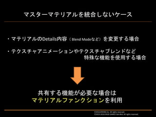 マスターマテリアルを統合しないケース
・マテリアルのDetails内容（ Blend Modeなど）を変更する場合
・テクスチャアニメーションやテクスチャブレンドなど
特殊な機能を使用する場合
共有する機能が必要な場合は
マテリアルファンクションを利用
Ⓒ2016 BYKING Inc. All rights reserved.
Ⓒ2015-2016 EXIGE GAMES Sdn.Bhd. All rights reserved.
 