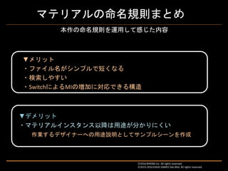 マテリアルの命名規則まとめ
▼デメリット
・マテリアルインスタンス以降は用途が分かりにくい
作業するデザイナーへの用途説明としてサンプルシーンを作成
Ⓒ2016 BYKING Inc. All rights reserved.
Ⓒ2015-2016 EXIGE GAMES Sdn.Bhd. All rights reserved.
本作の命名規則を運用して感じた内容
▼メリット
・ファイル名がシンプルで短くなる
・検索しやすい
・SwitchによるMIの増加に対応できる構造
 