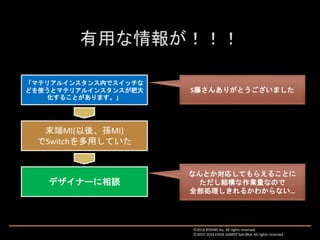 「マテリアルインスタンス内でスイッチな
どを使うとマテリアルインスタンスが肥大
化することがあります。」
S藤さんありがとうございました
末端MI(以後、孫MI)
でSwitchを多用していた
デザイナーに相談
なんとか対応してもらえることに
ただし結構な作業量なので
全部処理しきれるかわからない…
Ⓒ2016 BYKING Inc. All rights reserved.
Ⓒ2015-2016 EXIGE GAMES Sdn.Bhd. All rights reserved.
 