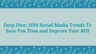 Deep Dive: 2018 Social Media Trends To
Save You Time and Improve Your ROI
 