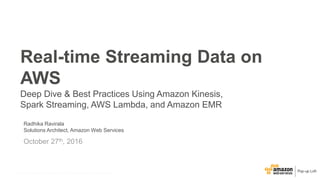 © 2015, Amazon Web Services, Inc. or its Affiliates. All rights reserved.© 2016, Amazon Web Services, Inc. or its Affiliates. All rights reserved.
Radhika Ravirala
Solutions Architect, Amazon Web Services
October 27th, 2016
Real-time Streaming Data on
AWS
Deep Dive & Best Practices Using Amazon Kinesis,
Spark Streaming, AWS Lambda, and Amazon EMR
 