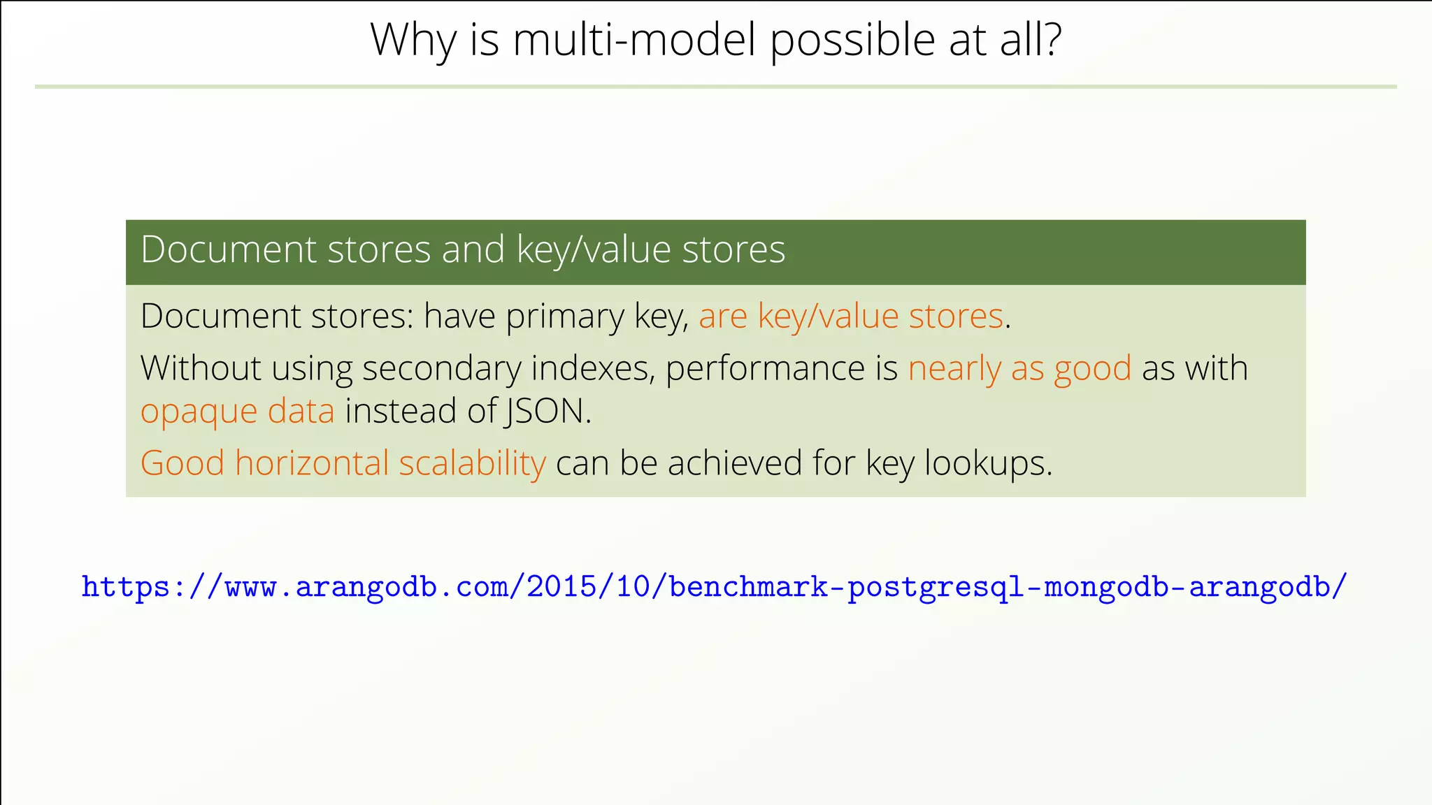 Why is multi-model possible at all? Document stores and key/value stores Document stores: have primary key, are key/value stores. Without using secondary indexes, performance is nearly as good as with opaque data instead of JSON. Good horizontal scalability can be achieved for key lookups. https://www.arangodb.com/2015/10/benchmark-postgresql-mongodb-arangodb/ 