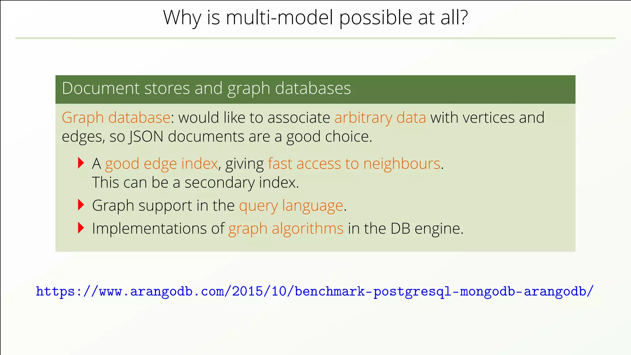 Why is multi-model possible at all? Document stores and graph databases Graph database: would like to associate arbitrary data with vertices and edges, so JSON documents are a good choice. A good edge index, giving fast access to neighbours. This can be a secondary index. Graph support in the query language. Implementations of graph algorithms in the DB engine. https://www.arangodb.com/2015/10/benchmark-postgresql-mongodb-arangodb/ 