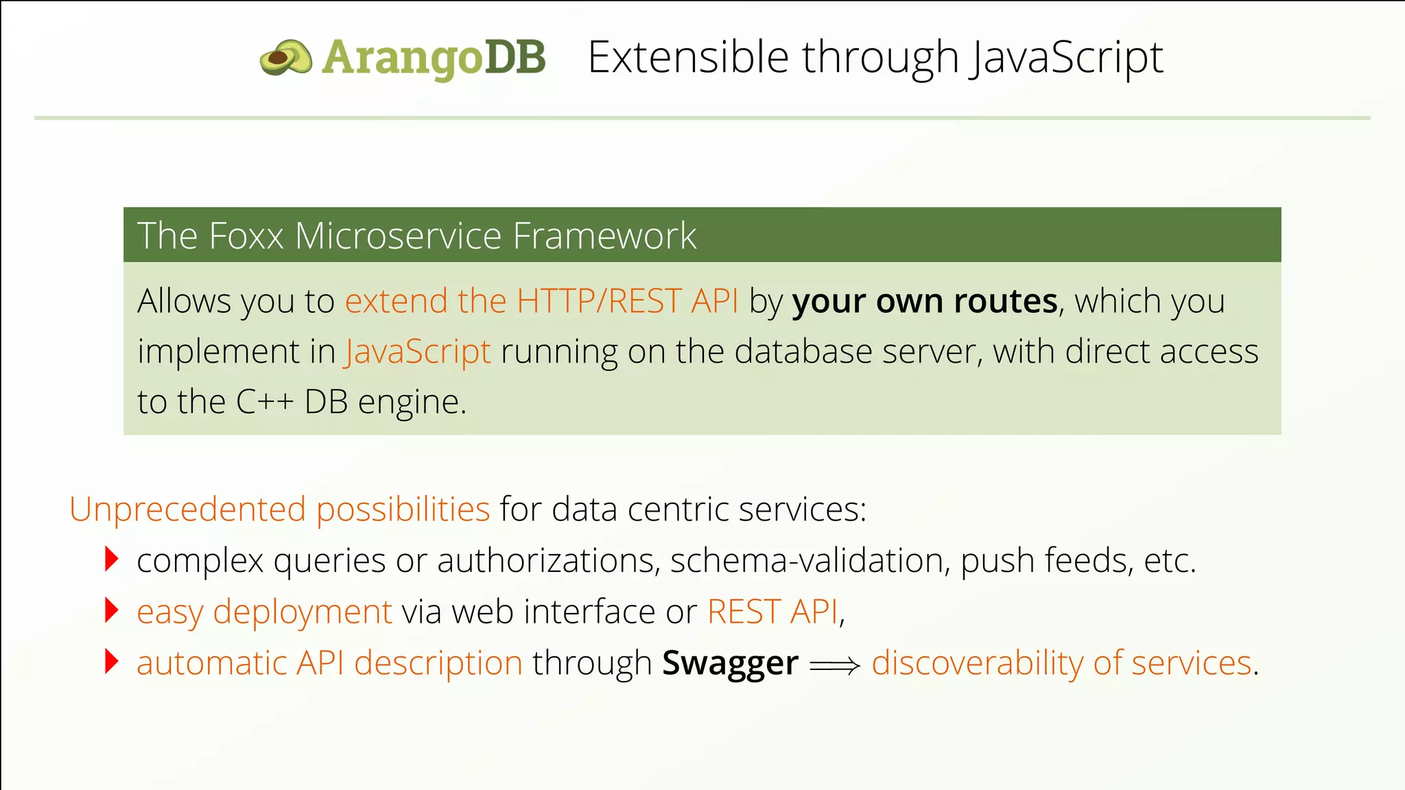 Extensible through JavaScript The Foxx Microservice Framework Allows you to extend the HTTP/REST API by your own routes, which you implement in JavaScript running on the database server, with direct access to the C++ DB engine. Unprecedented possibilities for data centric services: complex queries or authorizations, schema-validation, push feeds, etc. easy deployment via web interface or REST API, automatic API description through Swagger =⇒ discoverability of services. 