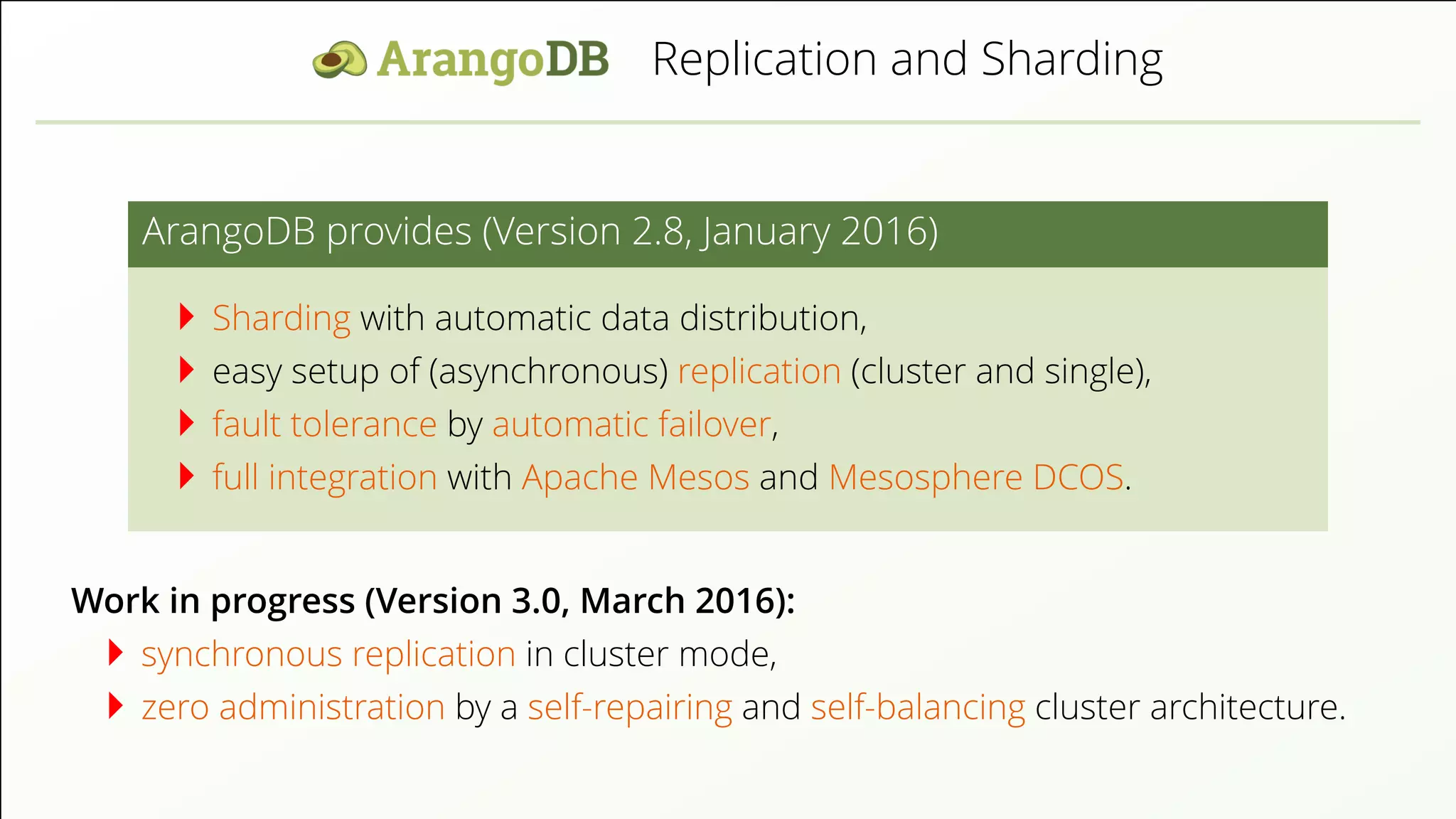 Replication and Sharding ArangoDB provides (Version 2.8, January 2016) Sharding with automatic data distribution, easy setup of (asynchronous) replication (cluster and single), fault tolerance by automatic failover, full integration with Apache Mesos and Mesosphere DCOS. Work in progress (Version 3.0, March 2016): synchronous replication in cluster mode, zero administration by a self-repairing and self-balancing cluster architecture. 