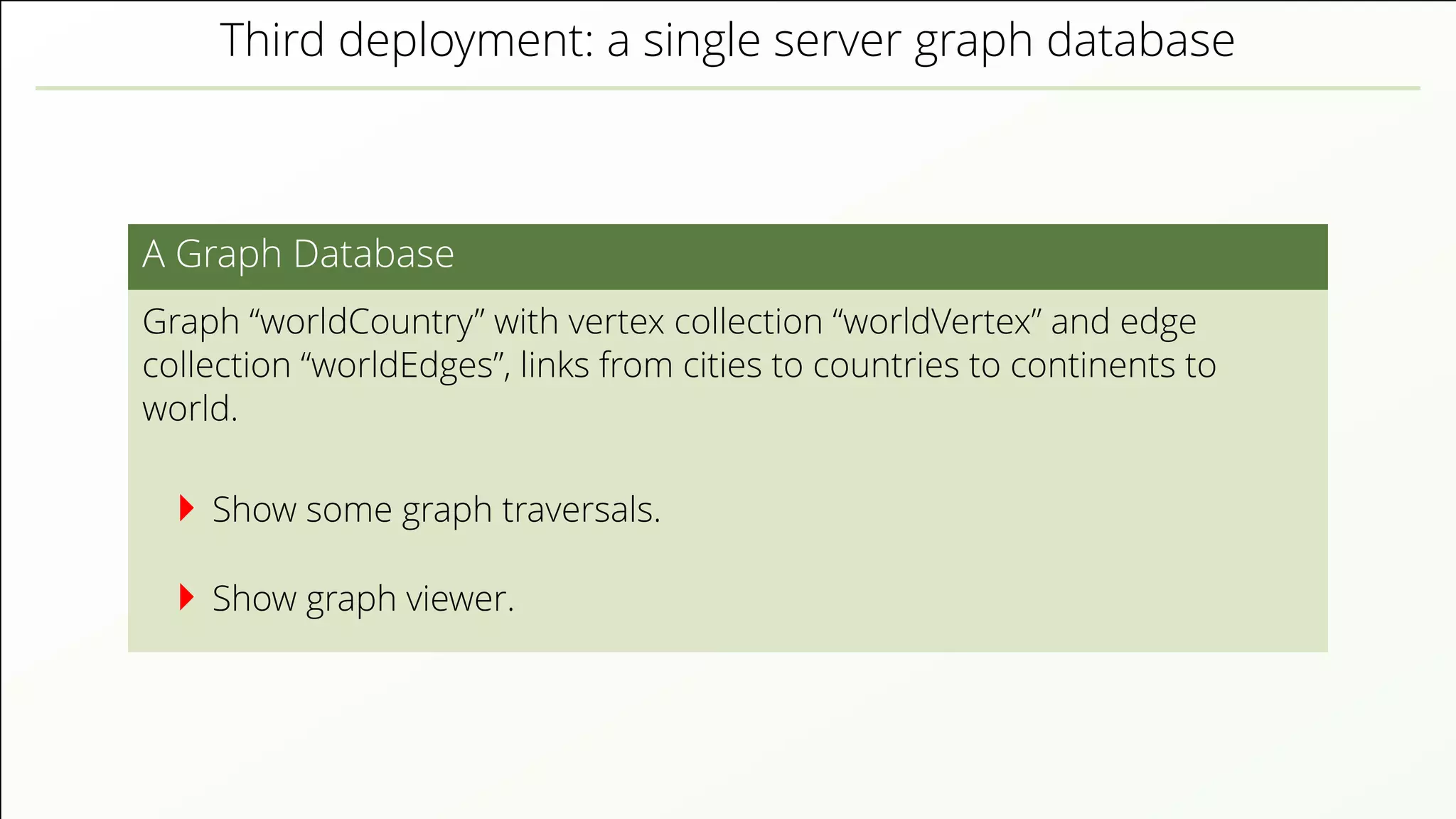 Third deployment: a single server graph database A Graph Database Graph “worldCountry” with vertex collection “worldVertex” and edge collection “worldEdges”, links from cities to countries to continents to world. Show some graph traversals. Show graph viewer. 