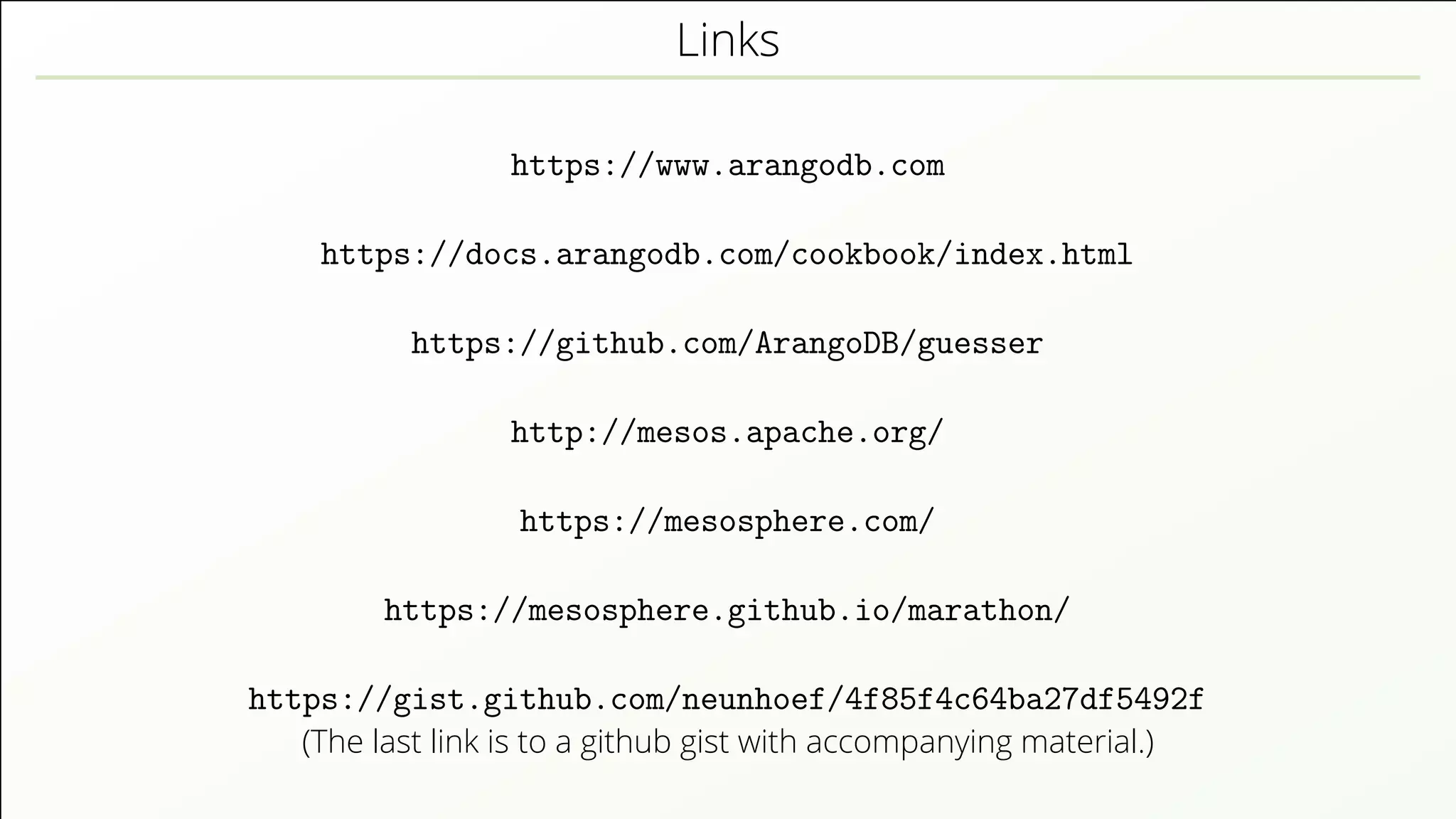 Links https://www.arangodb.com https://docs.arangodb.com/cookbook/index.html https://github.com/ArangoDB/guesser http://mesos.apache.org/ https://mesosphere.com/ https://mesosphere.github.io/marathon/ https://gist.github.com/neunhoef/4f85f4c64ba27df5492f (The last link is to a github gist with accompanying material.) 