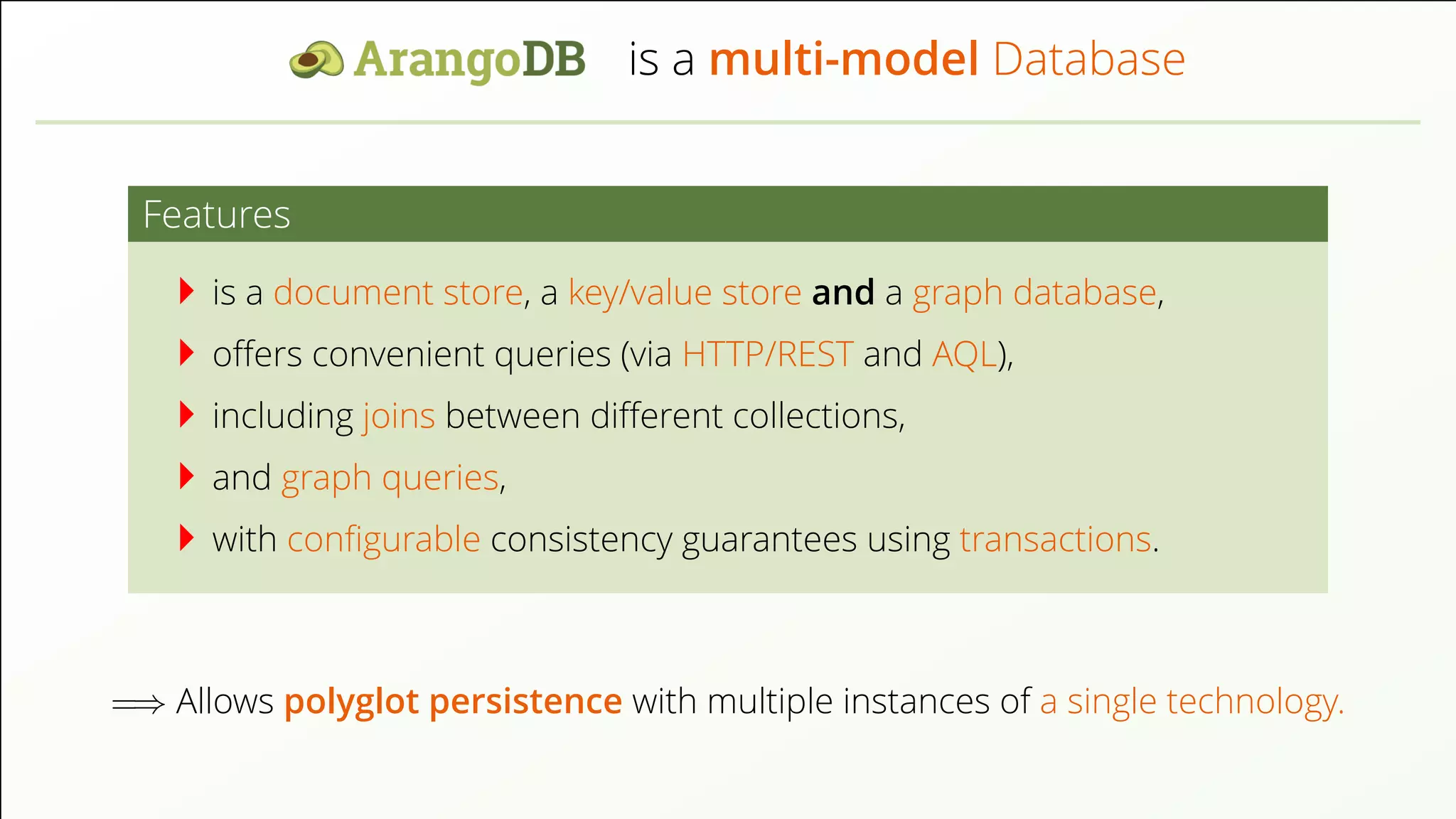 is a multi-model Database Features is a document store, a key/value store and a graph database, oﬀers convenient queries (via HTTP/REST and AQL), including joins between diﬀerent collections, and graph queries, with conﬁgurable consistency guarantees using transactions. =⇒ Allows polyglot persistence with multiple instances of a single technology. 