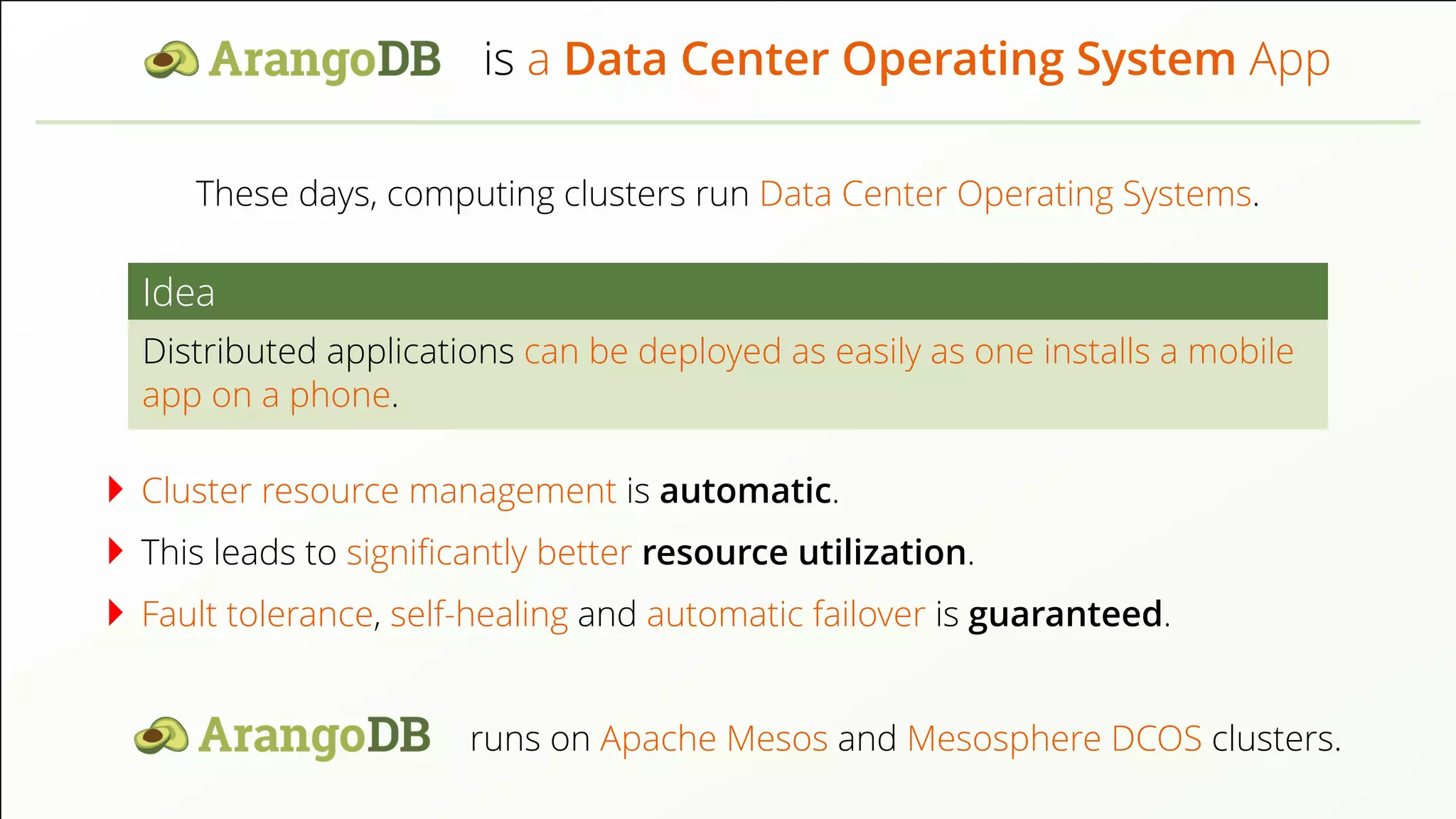 is a Data Center Operating System App These days, computing clusters run Data Center Operating Systems. Idea Distributed applications can be deployed as easily as one installs a mobile app on a phone. Cluster resource management is automatic. This leads to signiﬁcantly better resource utilization. Fault tolerance, self-healing and automatic failover is guaranteed. runs on Apache Mesos and Mesosphere DCOS clusters. 