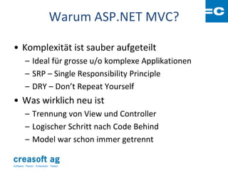 Warum ASP.NET MVC?

• Komplexität ist sauber aufgeteilt
         – Ideal für grosse u/o komplexe Applikationen
         – SRP – Single Responsibility Principle
         – DRY – Don’t Repeat Yourself
• Was wirklich neu ist
         – Trennung von View und Controller
         – Logischer Schritt nach Code Behind
         – Model war schon immer getrennt

Software: Planen. Entwickeln. Testen.
 