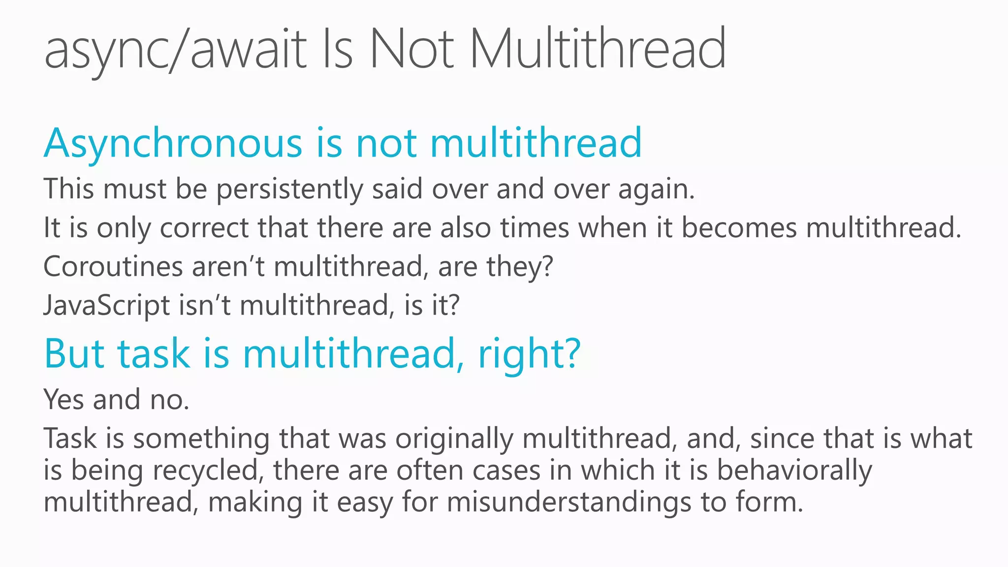 Asynchronous is not multithread
This must be persistently said over and over again.
It is only correct that there are also times when it becomes multithread.
Coroutines aren’t multithread, are they?
JavaScript isn’t multithread, is it?
But task is multithread, right?
Yes and no.
Task is something that was originally multithread, and, since that is what
is being recycled, there are often cases in which it is behaviorally
multithread, making it easy for misunderstandings to form.
 