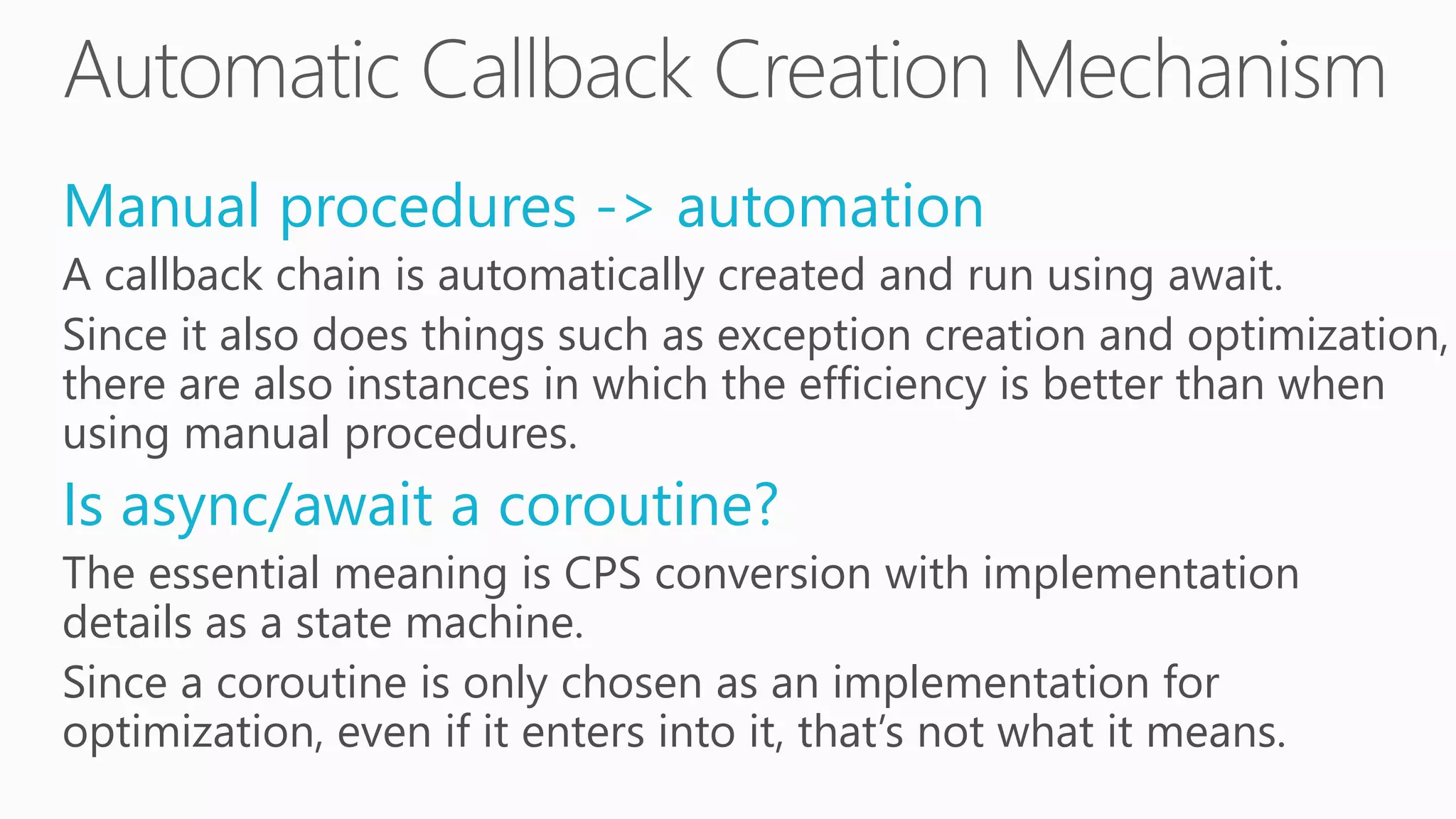 Manual procedures -> automation
A callback chain is automatically created and run using await.
Since it also does things such as exception creation and optimization,
there are also instances in which the efficiency is better than when
using manual procedures.
Is async/await a coroutine?
The essential meaning is CPS conversion with implementation
details as a state machine.
Since a coroutine is only chosen as an implementation for
optimization, even if it enters into it, that’s not what it means.
 