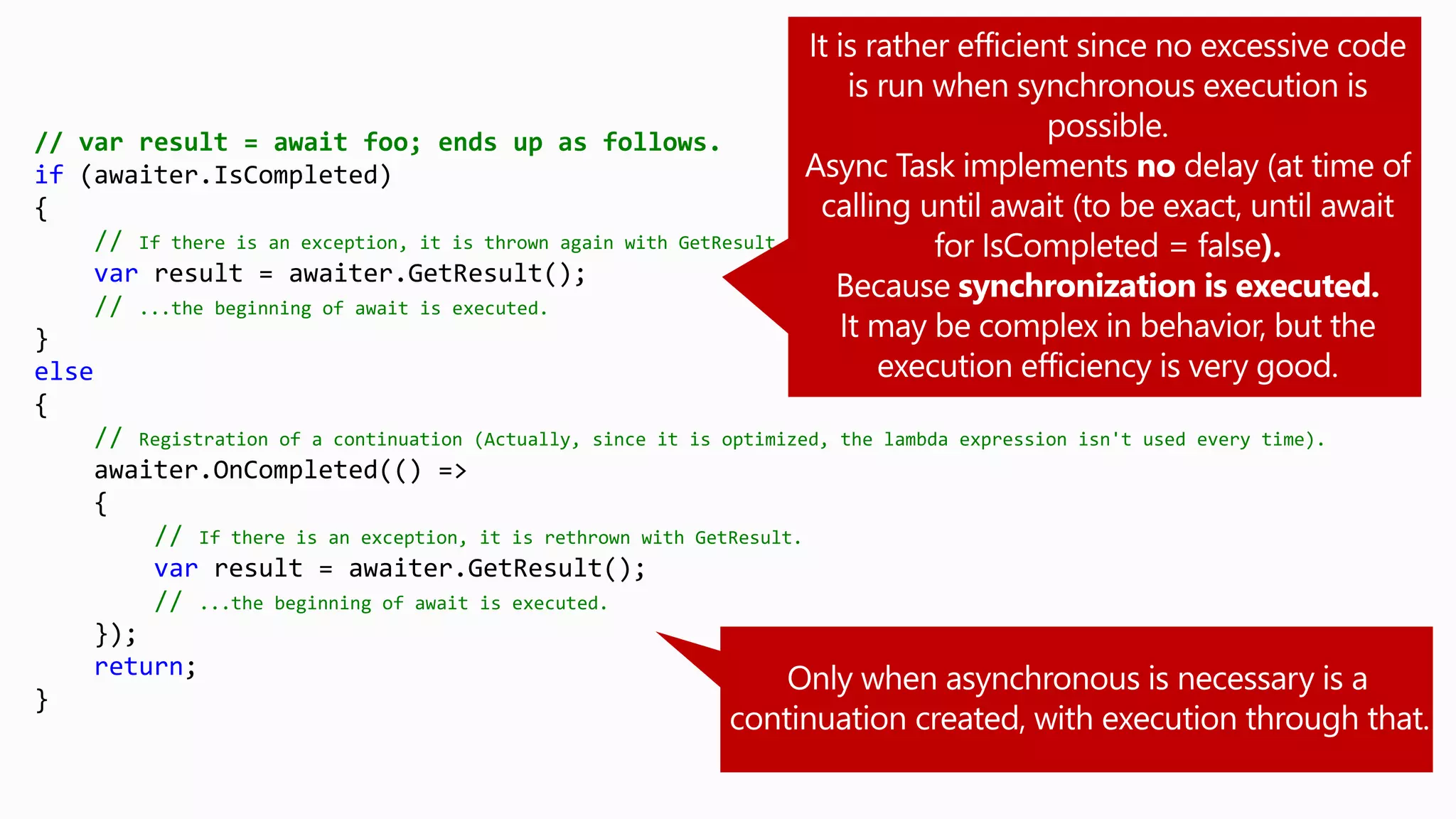 // var result = await foo; ends up as follows.
if (awaiter.IsCompleted)
{
// If there is an exception, it is thrown again with GetResult.
var result = awaiter.GetResult();
// ...the beginning of await is executed.
}
else
{
// Registration of a continuation (Actually, since it is optimized, the lambda expression isn't used every time).
awaiter.OnCompleted(() =>
{
// If there is an exception, it is rethrown with GetResult.
var result = awaiter.GetResult();
// ...the beginning of await is executed.
});
return;
}
 