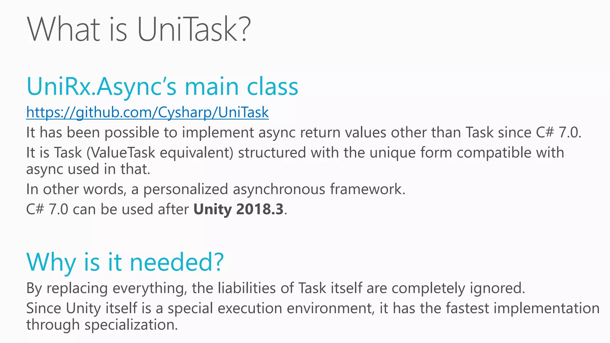 UniRx.Async’s main class
https://github.com/Cysharp/UniTask
It has been possible to implement async return values other than Task since C# 7.0.
It is Task (ValueTask equivalent) structured with the unique form compatible with
async used in that.
In other words, a personalized asynchronous framework.
C# 7.0 can be used after Unity 2018.3.
Why is it needed?
By replacing everything, the liabilities of Task itself are completely ignored.
Since Unity itself is a special execution environment, it has the fastest implementation
through specialization.
 