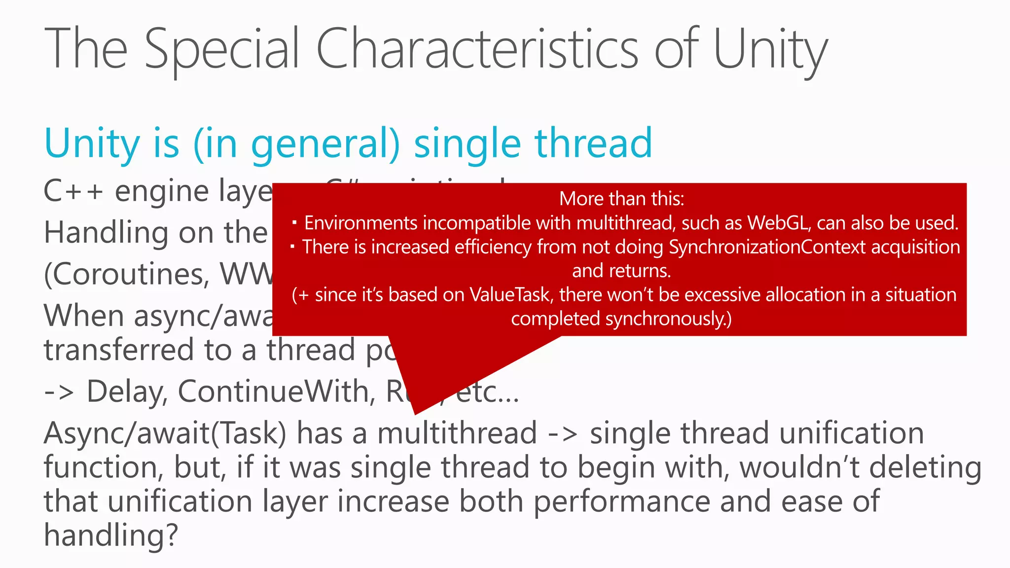 Unity is (in general) single thread
C++ engine layer + C# scripting layer.
Handling on the C# side is nearly all single thread.
(Coroutines, WWW, AsyncOperation, etc…)
When async/await is neglected due to Task, it is immediately
transferred to a thread pool.
-> Delay, ContinueWith, Run, etc…
Async/await(Task) has a multithread -> single thread unification
function, but, if it was single thread to begin with, wouldn’t deleting
that unification layer increase both performance and ease of
handling?
 