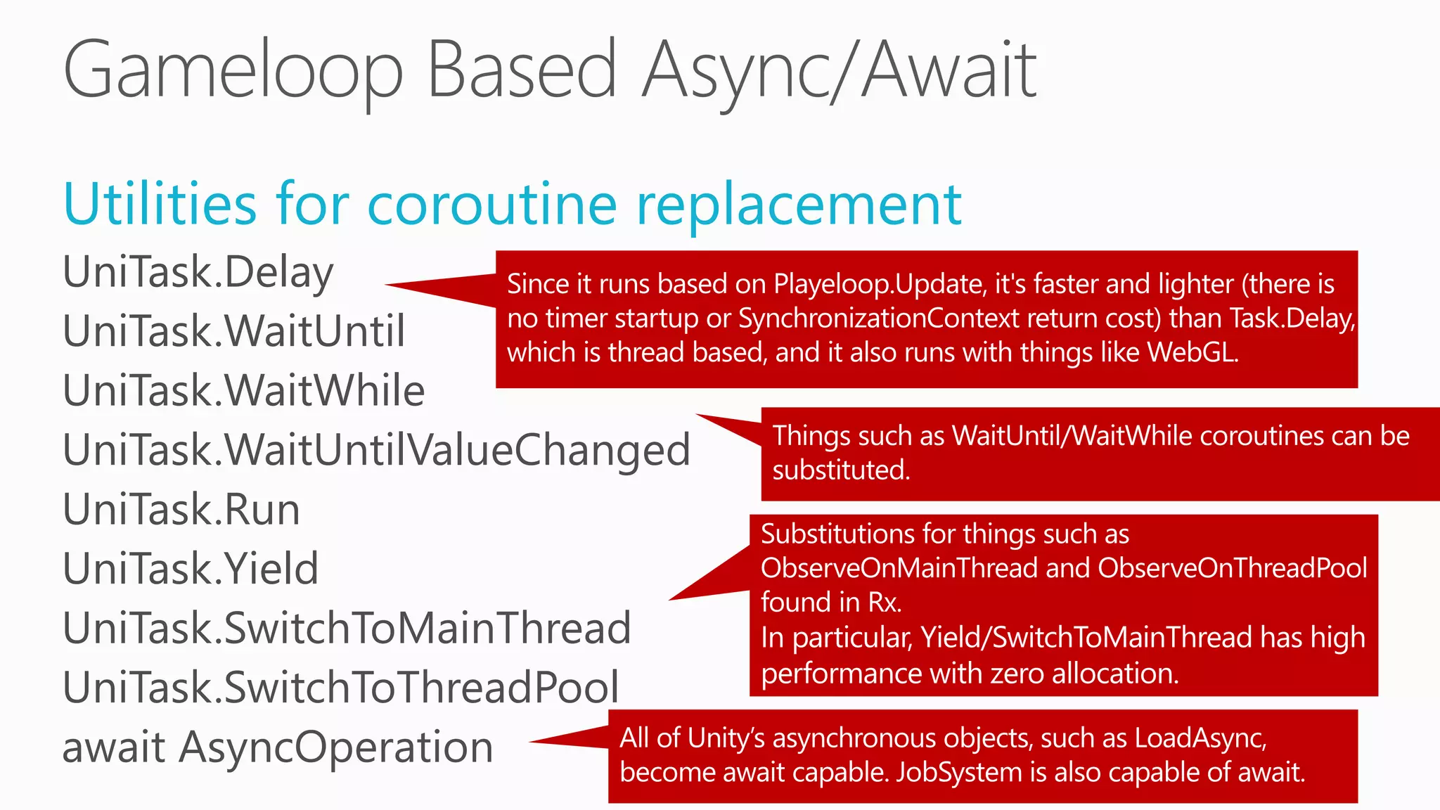 Utilities for coroutine replacement
UniTask.Delay
UniTask.WaitUntil
UniTask.WaitWhile
UniTask.WaitUntilValueChanged
UniTask.Run
UniTask.Yield
UniTask.SwitchToMainThread
UniTask.SwitchToThreadPool
await AsyncOperation
 