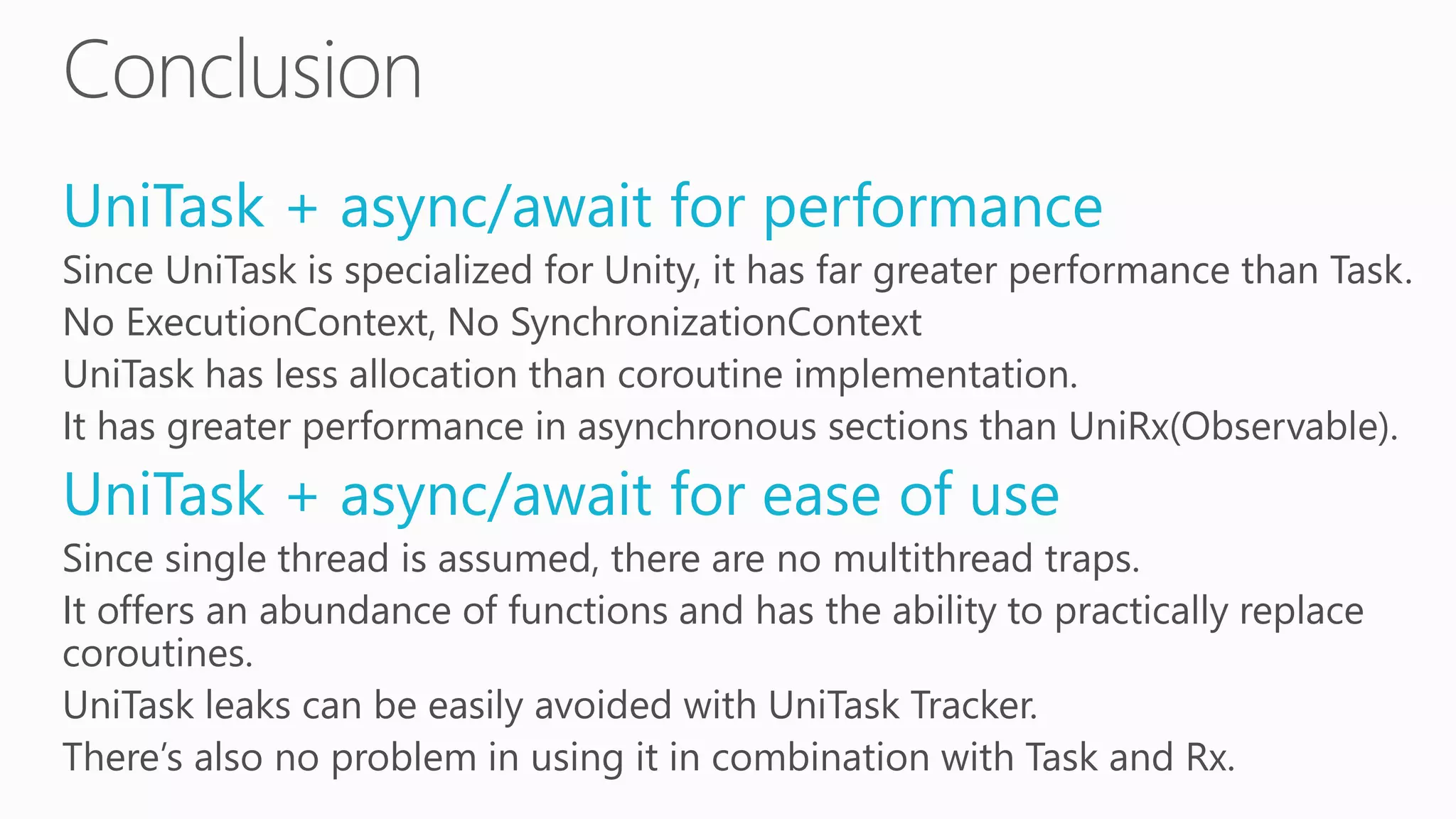 UniTask + async/await for performance
Since UniTask is specialized for Unity, it has far greater performance than Task.
No ExecutionContext, No SynchronizationContext
UniTask has less allocation than coroutine implementation.
It has greater performance in asynchronous sections than UniRx(Observable).
UniTask + async/await for ease of use
Since single thread is assumed, there are no multithread traps.
It offers an abundance of functions and has the ability to practically replace
coroutines.
UniTask leaks can be easily avoided with UniTask Tracker.
There’s also no problem in using it in combination with Task and Rx.
 