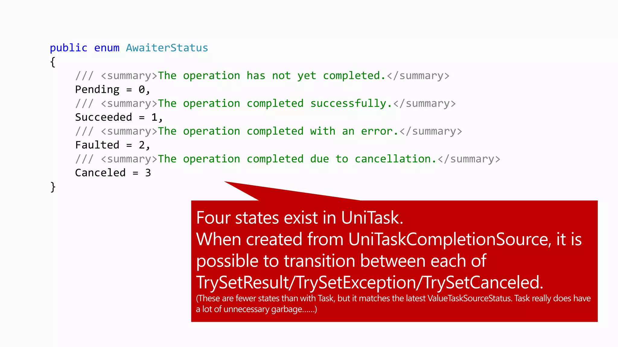 public enum AwaiterStatus
{
/// <summary>The operation has not yet completed.</summary>
Pending = 0,
/// <summary>The operation completed successfully.</summary>
Succeeded = 1,
/// <summary>The operation completed with an error.</summary>
Faulted = 2,
/// <summary>The operation completed due to cancellation.</summary>
Canceled = 3
}
 