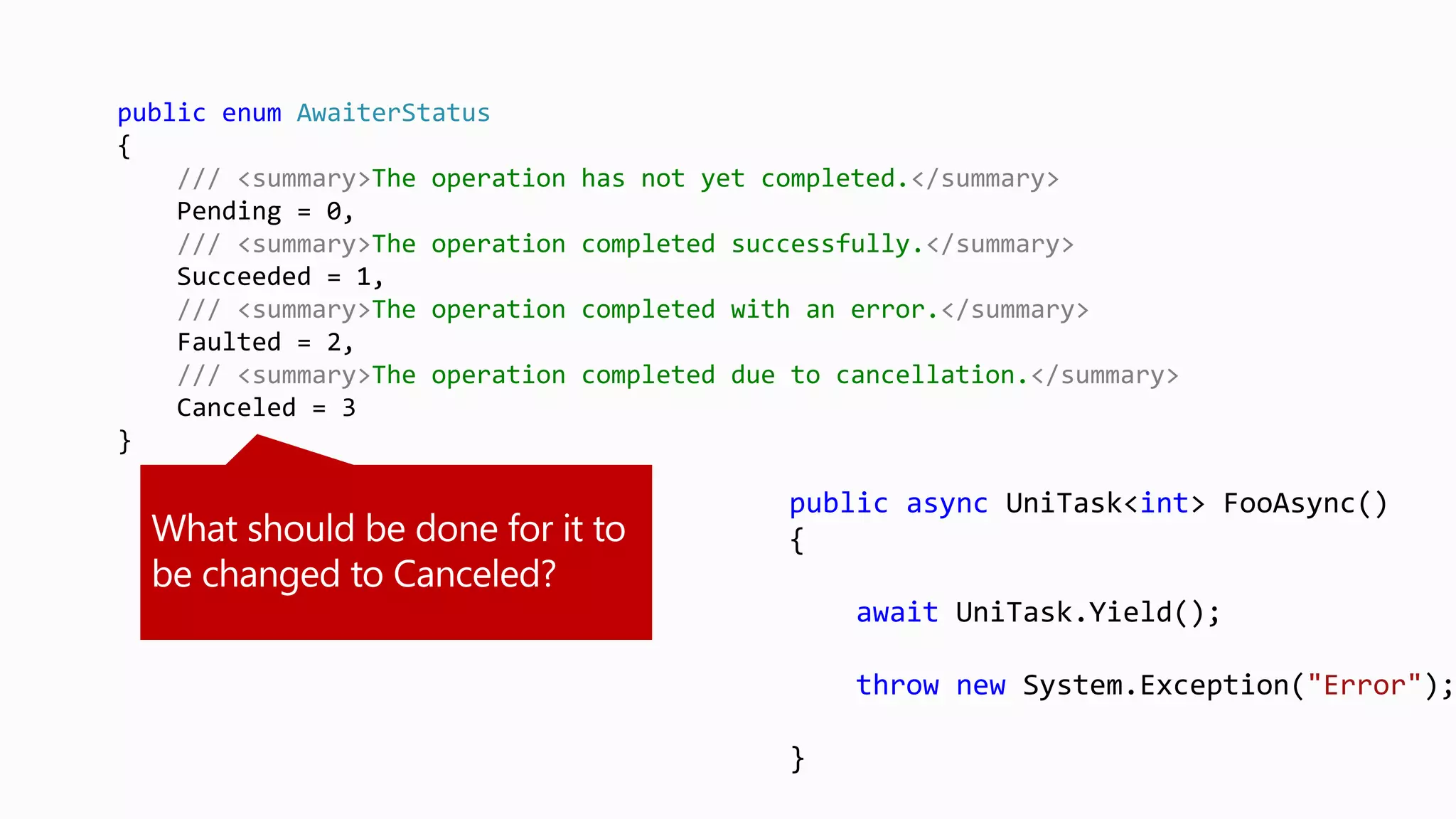 public async UniTask<int> FooAsync()
{
await UniTask.Yield();
throw new System.Exception("Error");
}
public enum AwaiterStatus
{
/// <summary>The operation has not yet completed.</summary>
Pending = 0,
/// <summary>The operation completed successfully.</summary>
Succeeded = 1,
/// <summary>The operation completed with an error.</summary>
Faulted = 2,
/// <summary>The operation completed due to cancellation.</summary>
Canceled = 3
}
 