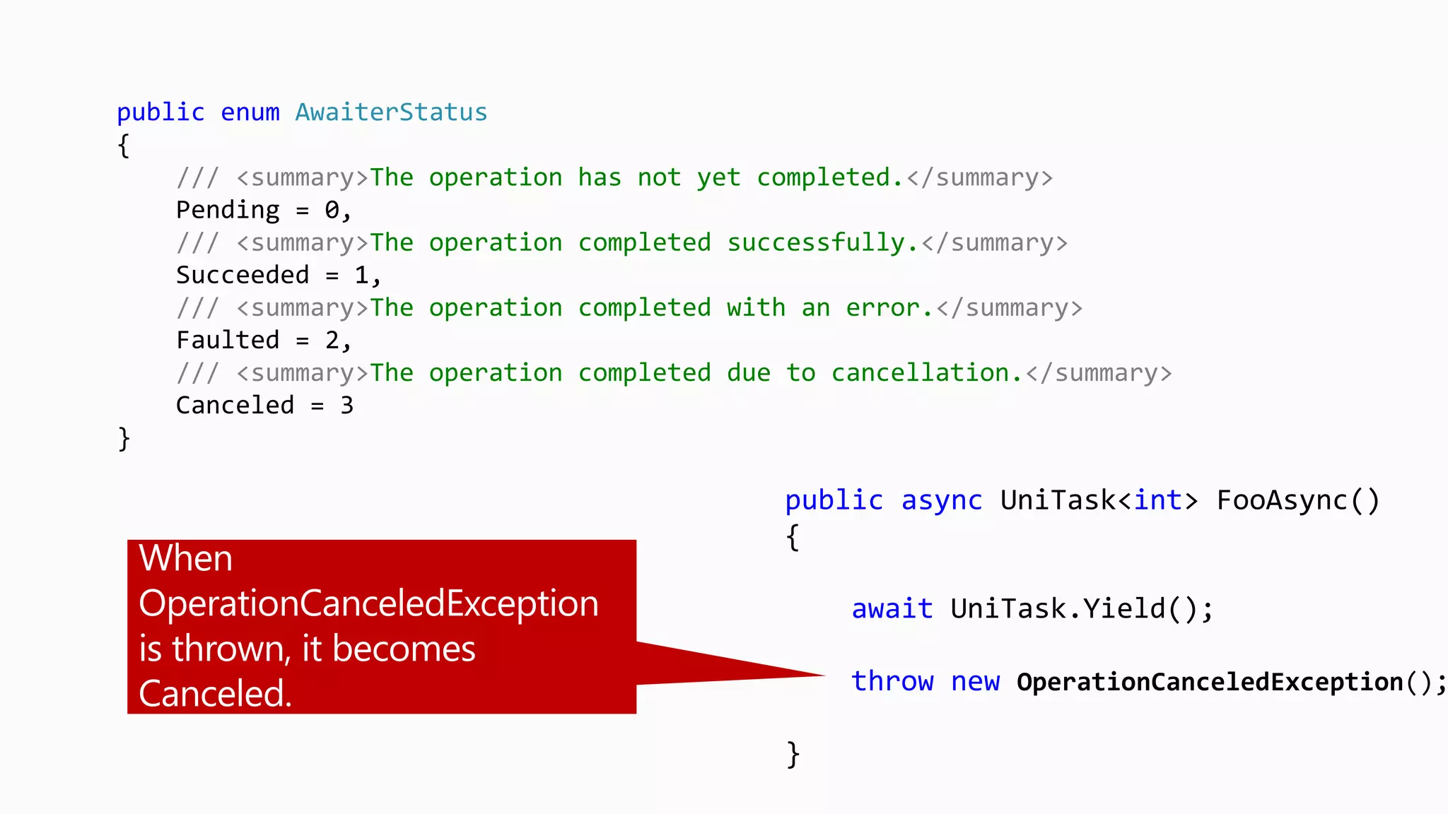 public async UniTask<int> FooAsync()
{
await UniTask.Yield();
throw new OperationCanceledException();
}
public enum AwaiterStatus
{
/// <summary>The operation has not yet completed.</summary>
Pending = 0,
/// <summary>The operation completed successfully.</summary>
Succeeded = 1,
/// <summary>The operation completed with an error.</summary>
Faulted = 2,
/// <summary>The operation completed due to cancellation.</summary>
Canceled = 3
}
 
