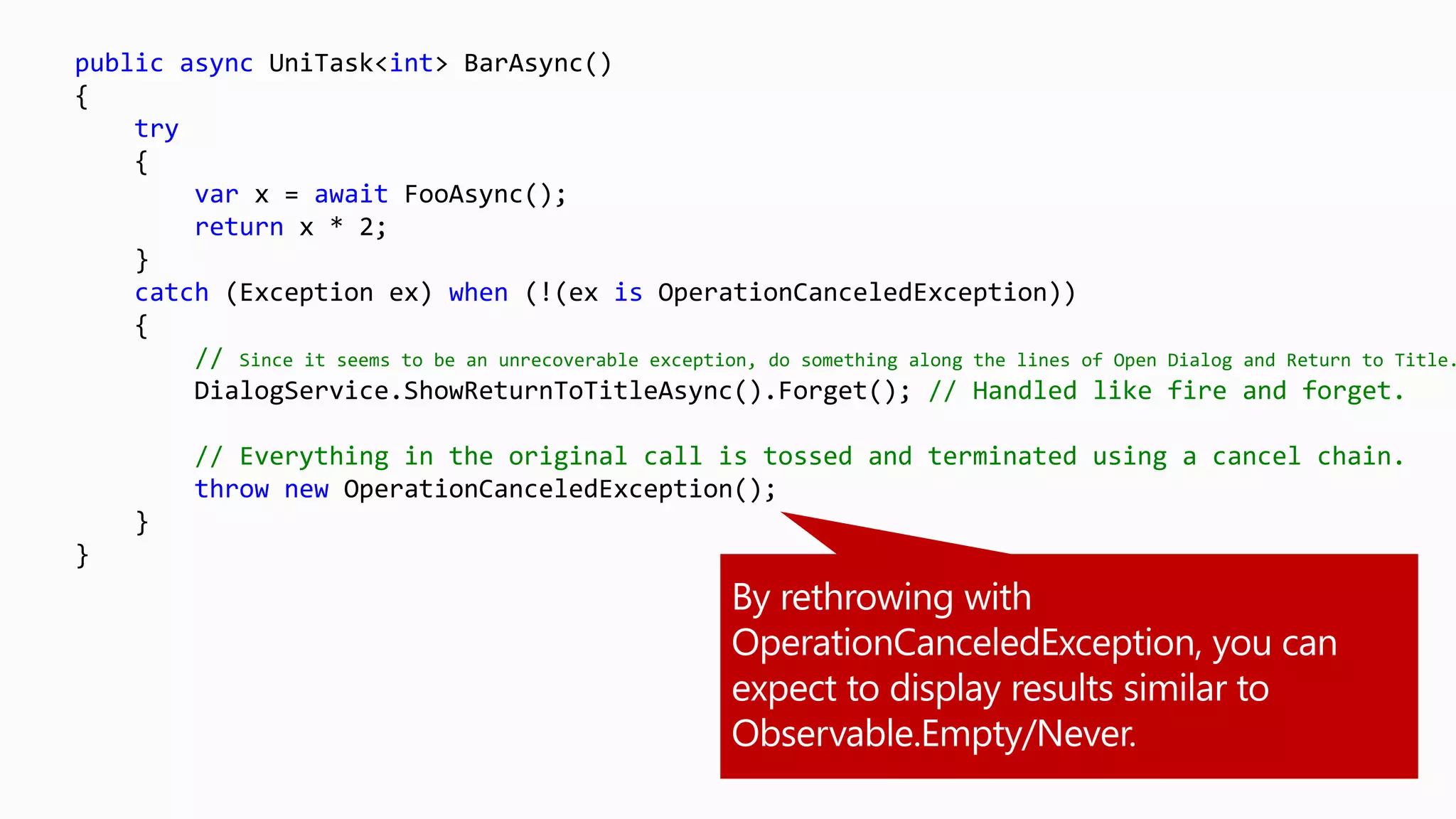 public async UniTask<int> BarAsync()
{
try
{
var x = await FooAsync();
return x * 2;
}
catch (Exception ex) when (!(ex is OperationCanceledException))
{
// Since it seems to be an unrecoverable exception, do something along the lines of Open Dialog and Return to Title.
DialogService.ShowReturnToTitleAsync().Forget(); // Handled like fire and forget.
// Everything in the original call is tossed and terminated using a cancel chain.
throw new OperationCanceledException();
}
}
 