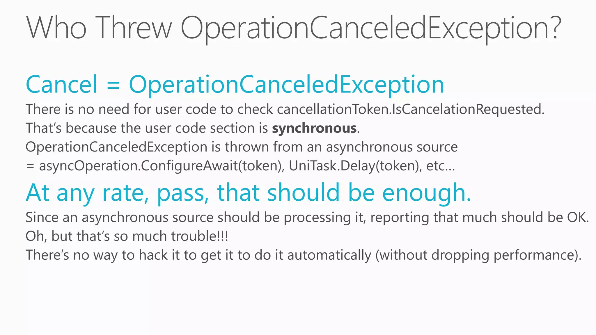 Cancel = OperationCanceledException
There is no need for user code to check cancellationToken.IsCancelationRequested.
That’s because the user code section is synchronous.
OperationCanceledException is thrown from an asynchronous source
= asyncOperation.ConfigureAwait(token), UniTask.Delay(token), etc…
At any rate, pass, that should be enough.
Since an asynchronous source should be processing it, reporting that much should be OK.
Oh, but that’s so much trouble!!!
There’s no way to hack it to get it to do it automatically (without dropping performance).
 