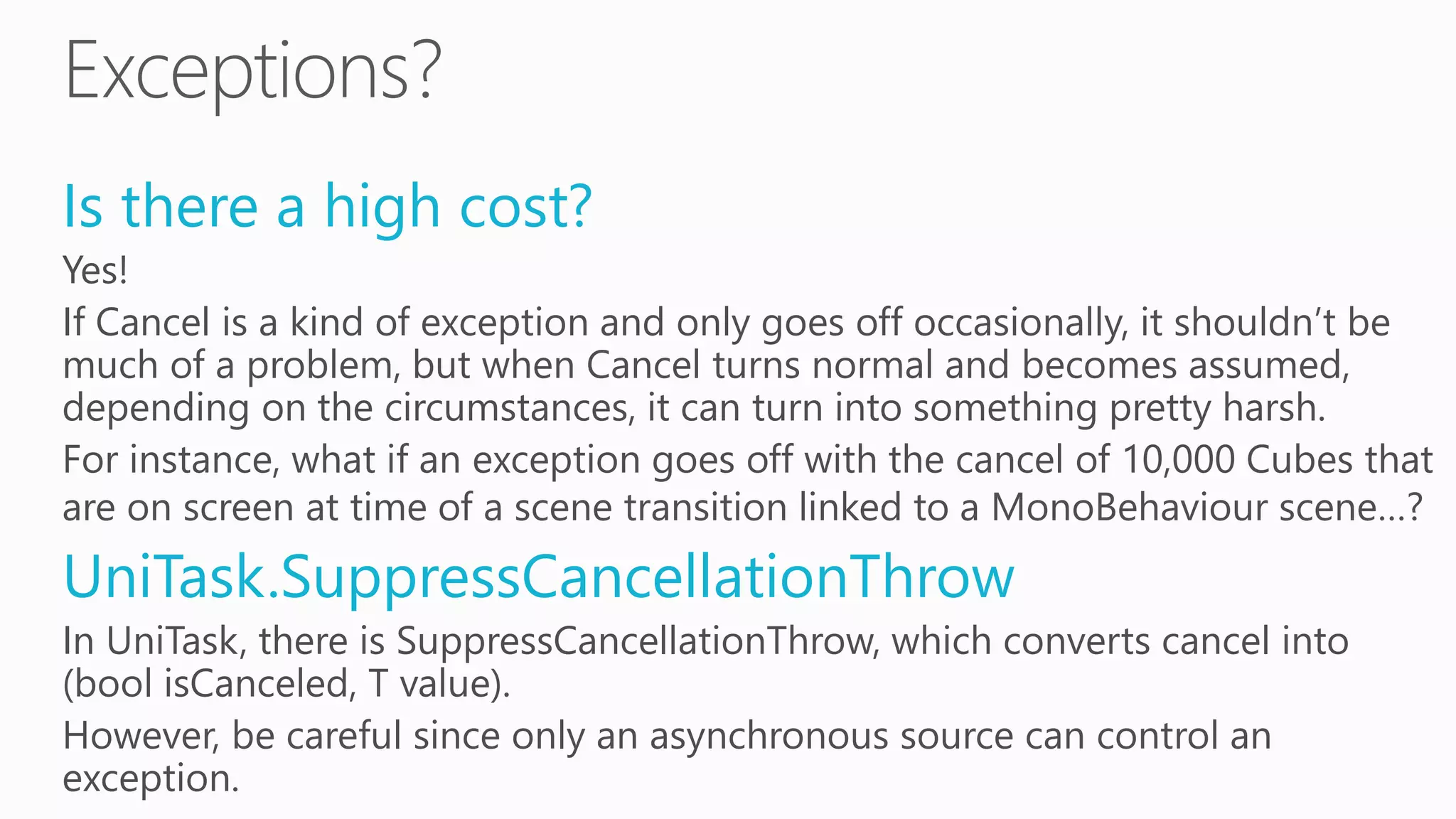 Is there a high cost?
Yes!
If Cancel is a kind of exception and only goes off occasionally, it shouldn’t be
much of a problem, but when Cancel turns normal and becomes assumed,
depending on the circumstances, it can turn into something pretty harsh.
For instance, what if an exception goes off with the cancel of 10,000 Cubes that
are on screen at time of a scene transition linked to a MonoBehaviour scene…?
UniTask.SuppressCancellationThrow
In UniTask, there is SuppressCancellationThrow, which converts cancel into
(bool isCanceled, T value).
However, be careful since only an asynchronous source can control an
exception.
 