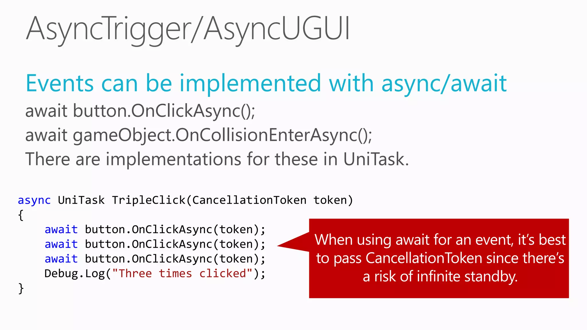 Events can be implemented with async/await
await button.OnClickAsync();
await gameObject.OnCollisionEnterAsync();
There are implementations for these in UniTask.
async UniTask TripleClick(CancellationToken token)
{
await button.OnClickAsync(token);
await button.OnClickAsync(token);
await button.OnClickAsync(token);
Debug.Log("Three times clicked");
}
 
