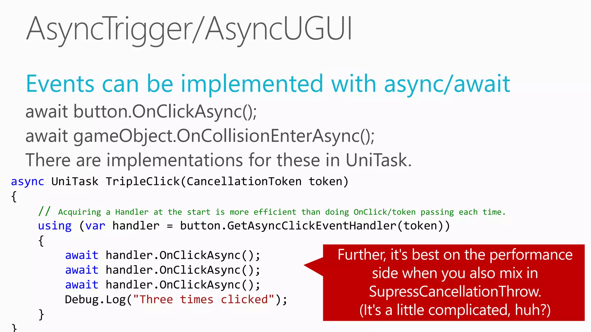 Events can be implemented with async/await
await button.OnClickAsync();
await gameObject.OnCollisionEnterAsync();
There are implementations for these in UniTask.
async UniTask TripleClick(CancellationToken token)
{
// Acquiring a Handler at the start is more efficient than doing OnClick/token passing each time.
using (var handler = button.GetAsyncClickEventHandler(token))
{
await handler.OnClickAsync();
await handler.OnClickAsync();
await handler.OnClickAsync();
Debug.Log("Three times clicked");
}
 