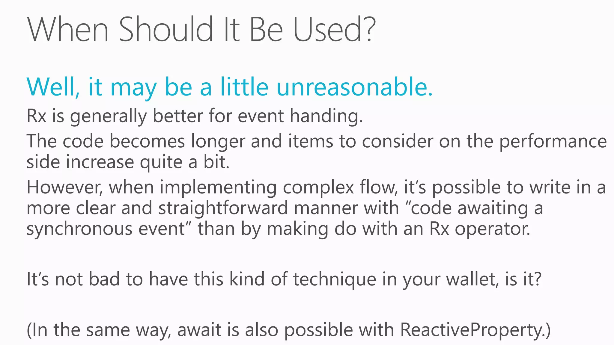 Well, it may be a little unreasonable.
Rx is generally better for event handing.
The code becomes longer and items to consider on the performance
side increase quite a bit.
However, when implementing complex flow, it’s possible to write in a
more clear and straightforward manner with “code awaiting a
synchronous event” than by making do with an Rx operator.
It’s not bad to have this kind of technique in your wallet, is it?
(In the same way, await is also possible with ReactiveProperty.)
 