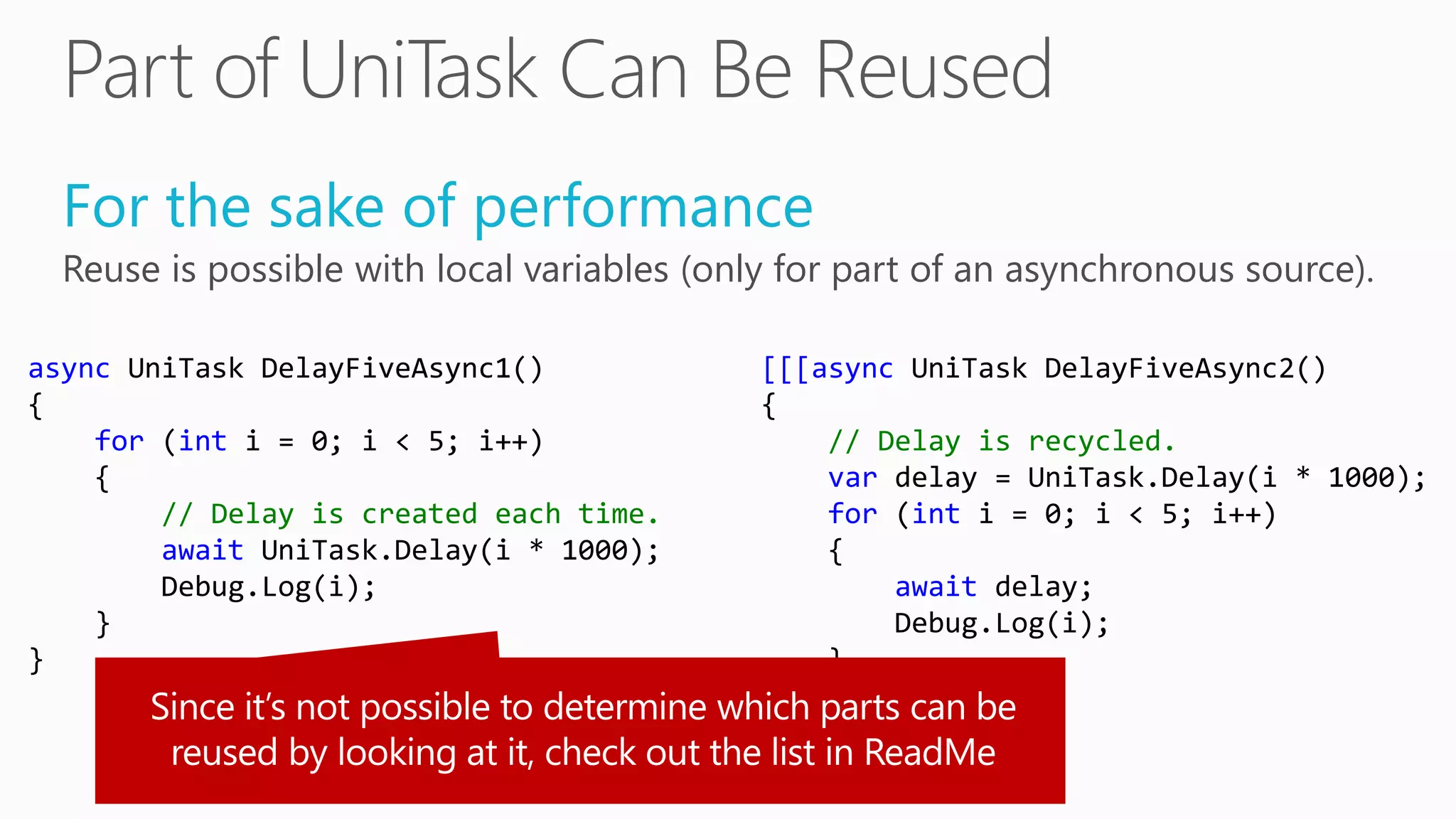 For the sake of performance
Reuse is possible with local variables (only for part of an asynchronous source).
async UniTask DelayFiveAsync1()
{
for (int i = 0; i < 5; i++)
{
// Delay is created each time.
await UniTask.Delay(i * 1000);
Debug.Log(i);
}
}
[[[async UniTask DelayFiveAsync2()
{
// Delay is recycled.
var delay = UniTask.Delay(i * 1000);
for (int i = 0; i < 5; i++)
{
await delay;
Debug.Log(i);
}
}]]]
 