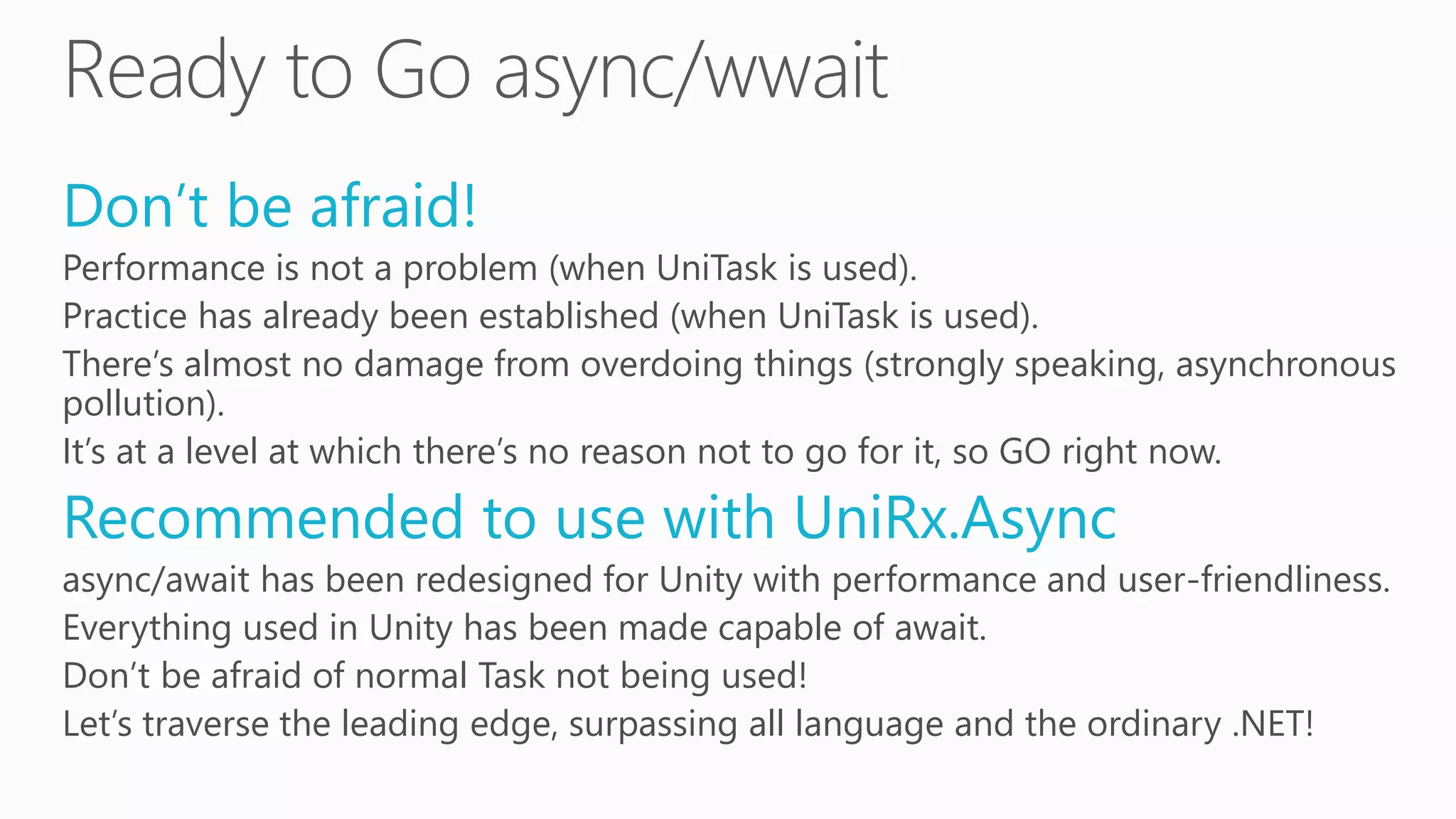 Don’t be afraid!
Performance is not a problem (when UniTask is used).
Practice has already been established (when UniTask is used).
There’s almost no damage from overdoing things (strongly speaking, asynchronous
pollution).
It’s at a level at which there’s no reason not to go for it, so GO right now.
Recommended to use with UniRx.Async
async/await has been redesigned for Unity with performance and user-friendliness.
Everything used in Unity has been made capable of await.
Don’t be afraid of normal Task not being used!
Let’s traverse the leading edge, surpassing all language and the ordinary .NET!
 