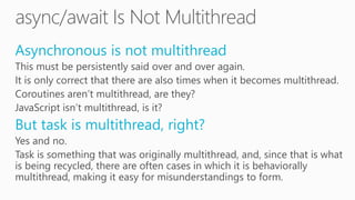 Asynchronous is not multithread
This must be persistently said over and over again.
It is only correct that there are also times when it becomes multithread.
Coroutines aren’t multithread, are they?
JavaScript isn’t multithread, is it?
But task is multithread, right?
Yes and no.
Task is something that was originally multithread, and, since that is what
is being recycled, there are often cases in which it is behaviorally
multithread, making it easy for misunderstandings to form.
 