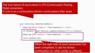 async Task<string> SampleTextLoadAsync()
{
Debug.Log("Before LoadAsync:" +Time.frameCount); // frame:1
var textAsset = await Resources.LoadAsync<TextAsset>("te") as TextAsset;
Debug.Log("After LoadAsync:" +Time.frameCount); // frame:2
return textAsset.text;
}
 