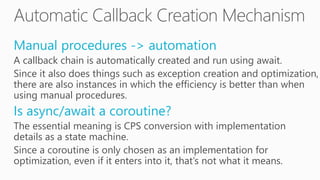 Manual procedures -> automation
A callback chain is automatically created and run using await.
Since it also does things such as exception creation and optimization,
there are also instances in which the efficiency is better than when
using manual procedures.
Is async/await a coroutine?
The essential meaning is CPS conversion with implementation
details as a state machine.
Since a coroutine is only chosen as an implementation for
optimization, even if it enters into it, that’s not what it means.
 