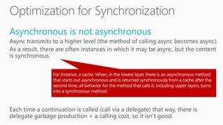 Asynchronous is not asynchronous
Async transmits to a higher level (the method of calling async becomes async).
As a result, there are often instances in which it may be async, but the content
is synchronous.
Each time a continuation is called (call via a delegate) that way, there is
delegate garbage production + a calling cost, so it isn’t good.
 