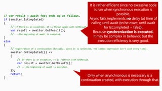 // var result = await foo; ends up as follows.
if (awaiter.IsCompleted)
{
// If there is an exception, it is thrown again with GetResult.
var result = awaiter.GetResult();
// ...the beginning of await is executed.
}
else
{
// Registration of a continuation (Actually, since it is optimized, the lambda expression isn't used every time).
awaiter.OnCompleted(() =>
{
// If there is an exception, it is rethrown with GetResult.
var result = awaiter.GetResult();
// ...the beginning of await is executed.
});
return;
}
 