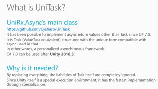 UniRx.Async’s main class
https://github.com/Cysharp/UniTask
It has been possible to implement async return values other than Task since C# 7.0.
It is Task (ValueTask equivalent) structured with the unique form compatible with
async used in that.
In other words, a personalized asynchronous framework.
C# 7.0 can be used after Unity 2018.3.
Why is it needed?
By replacing everything, the liabilities of Task itself are completely ignored.
Since Unity itself is a special execution environment, it has the fastest implementation
through specialization.
 