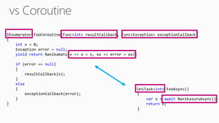 IEnumerator FooCoroutine(Func<int> resultCallback, Func<Exception> exceptionCallback)
{
int x = 0;
Exception error = null;
yield return Nanikamatu(v => x = v, ex => error = ex);
if (error == null)
{
resultCallback(x);
}
else
{
exceptionCallback(error);
}
}
UniTask<int> FooAsync()
{
var x = await NanikasuruAsync();
return x;
}
 