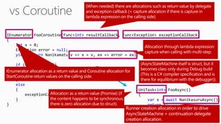 IEnumerator FooCoroutine(Func<int> resultCallback, Func<Exception> exceptionCallback)
{
int x = 0;
Exception error = null;
yield return Nanikamatu(v => x = v, ex => error = ex);
if (error == null)
{
resultCallback(x);
}
else
{
exceptionCallback(error);
}
}
UniTask<int> FooAsync()
{
var x = await NanikasuruAsync();
return x;
}
 