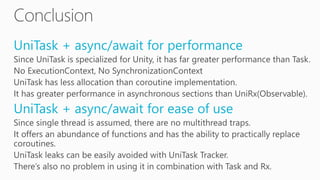 UniTask + async/await for performance
Since UniTask is specialized for Unity, it has far greater performance than Task.
No ExecutionContext, No SynchronizationContext
UniTask has less allocation than coroutine implementation.
It has greater performance in asynchronous sections than UniRx(Observable).
UniTask + async/await for ease of use
Since single thread is assumed, there are no multithread traps.
It offers an abundance of functions and has the ability to practically replace
coroutines.
UniTask leaks can be easily avoided with UniTask Tracker.
There’s also no problem in using it in combination with Task and Rx.
 