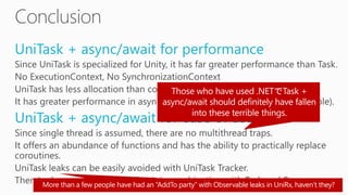 UniTask + async/await for performance
Since UniTask is specialized for Unity, it has far greater performance than Task.
No ExecutionContext, No SynchronizationContext
UniTask has less allocation than coroutine implementation.
It has greater performance in asynchronous sections than UniRx(Observable).
UniTask + async/await for ease of use
Since single thread is assumed, there are no multithread traps.
It offers an abundance of functions and has the ability to practically replace
coroutines.
UniTask leaks can be easily avoided with UniTask Tracker.
There’s also no problem in using it in combination with Task and Rx.
 
