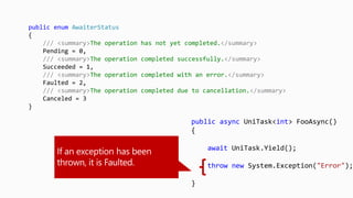 public async UniTask<int> FooAsync()
{
await UniTask.Yield();
throw new System.Exception("Error");
}
public enum AwaiterStatus
{
/// <summary>The operation has not yet completed.</summary>
Pending = 0,
/// <summary>The operation completed successfully.</summary>
Succeeded = 1,
/// <summary>The operation completed with an error.</summary>
Faulted = 2,
/// <summary>The operation completed due to cancellation.</summary>
Canceled = 3
}
 