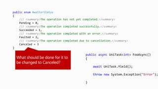 public async UniTask<int> FooAsync()
{
await UniTask.Yield();
throw new System.Exception("Error");
}
public enum AwaiterStatus
{
/// <summary>The operation has not yet completed.</summary>
Pending = 0,
/// <summary>The operation completed successfully.</summary>
Succeeded = 1,
/// <summary>The operation completed with an error.</summary>
Faulted = 2,
/// <summary>The operation completed due to cancellation.</summary>
Canceled = 3
}
 