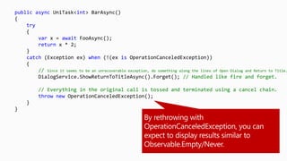 public async UniTask<int> BarAsync()
{
try
{
var x = await FooAsync();
return x * 2;
}
catch (Exception ex) when (!(ex is OperationCanceledException))
{
// Since it seems to be an unrecoverable exception, do something along the lines of Open Dialog and Return to Title.
DialogService.ShowReturnToTitleAsync().Forget(); // Handled like fire and forget.
// Everything in the original call is tossed and terminated using a cancel chain.
throw new OperationCanceledException();
}
}
 