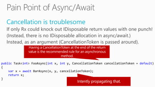 Cancellation is troublesome
If only Rx could knock out IDisposable return values with one punch!
(Instead, there is no IDisposable allocation in async/await.)
Instead, as an argument (CancellationToken is passed around).
public Task<int> FooAsync(int x, int y, CancellationToken cancellationToken = default)
{
var x = await BarAsync(x, y, cancellationToken);
return x;
}
 