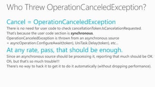 Cancel = OperationCanceledException
There is no need for user code to check cancellationToken.IsCancelationRequested.
That’s because the user code section is synchronous.
OperationCanceledException is thrown from an asynchronous source
= asyncOperation.ConfigureAwait(token), UniTask.Delay(token), etc…
At any rate, pass, that should be enough.
Since an asynchronous source should be processing it, reporting that much should be OK.
Oh, but that’s so much trouble!!!
There’s no way to hack it to get it to do it automatically (without dropping performance).
 